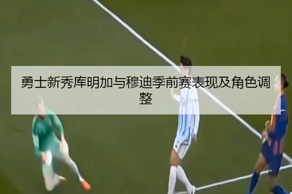 勇士新秀库明加与穆迪季前赛表现及角色调整